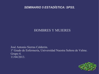SEMINARIO 5 ESTADÍSTICA: SPSS.




                  HOMBRES Y MUJERES



José Antonio Sierras Calderón.
1º Grado de Enfermería, Universidad Nuestra Señora de Valme.
Grupo 4.
11/04/2013.
 