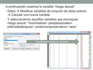 A continuación creamos la variable “riesgo sexual”
• Datos  Modificar variables de conjunto de datos activos
 Calcular una nueva variable
• Y seleccionamos aquellas variables que provoquen
riesgo sexual: “marchaatras+ parejassexuales+
pildoradiadespues+ proteccionpreservativo+ sexo”
Visualizamos conjunto de datos
 
