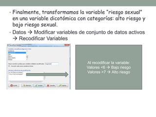 • Finalmente, transformamos la variable “riesgo sexual”
en una variable dicotómica con categorías: alto riesgo y
bajo riesgo sexual.
• Datos  Modificar variables de conjunto de datos activos
 Recodificar Variables
Al recodificar la variable:
Valores <6  Bajo riesgo
Valores >7  Alto riesgo
 