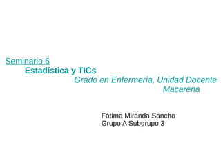 Seminario 6
Estadística y TICs
Grado en Enfermería, Unidad Docente
Macarena
Fátima Miranda Sancho
Grupo A Subgrupo 3
 