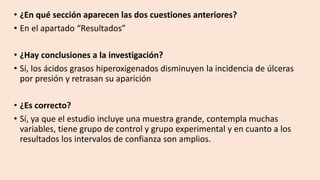 • ¿En qué sección aparecen las dos cuestiones anteriores?
• En el apartado “Resultados”
• ¿Hay conclusiones a la investigación?
• Sí, los ácidos grasos hiperoxigenados disminuyen la incidencia de úlceras
por presión y retrasan su aparición
• ¿Es correcto?
• Sí, ya que el estudio incluye una muestra grande, contempla muchas
variables, tiene grupo de control y grupo experimental y en cuanto a los
resultados los intervalos de confianza son amplios.
 