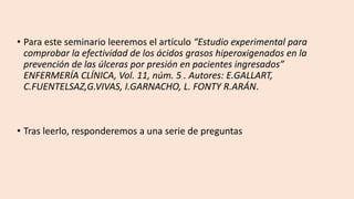 • Para este seminario leeremos el artículo “Estudio experimental para
comprobar la efectividad de los ácidos grasos hiperoxigenados en la
prevención de las úlceras por presión en pacientes ingresados”
ENFERMERÍA CLÍNICA, Vol. 11, núm. 5 . Autores: E.GALLART,
C.FUENTELSAZ,G.VIVAS, I.GARNACHO, L. FONTY R.ARÁN.
• Tras leerlo, responderemos a una serie de preguntas
 