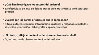• ¿Qué han investigado los autores del artículo?
• La efectividad del uso de ácidos grasos en el tratamiento de úlceras por
presión
• ¿Cuáles son las partes principales que lo componen?
• Título, autores, resumen, introducción, material y métodos, resultados,
discusión, conclusión, bibliografía y agradecimientos
• El título, ¿refleja el contenido del documento con claridad?
• Sí, ya que queda claro el contenido del artículo.
 
