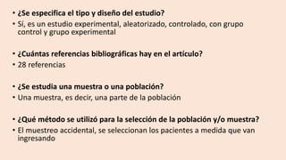 • ¿Se especifica el tipo y diseño del estudio?
• Sí, es un estudio experimental, aleatorizado, controlado, con grupo
control y grupo experimental
• ¿Cuántas referencias bibliográficas hay en el artículo?
• 28 referencias
• ¿Se estudia una muestra o una población?
• Una muestra, es decir, una parte de la población
• ¿Qué método se utilizó para la selección de la población y/o muestra?
• El muestreo accidental, se seleccionan los pacientes a medida que van
ingresando
 