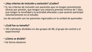 • ¿Hay criterios de inclusión y exclusión? ¿Cuáles?
• Sí, los criterios de inclusión son pacientes que no tengan previamente
úlceras por presión, que tengan una estancia prevista mínima de 7 días,
que tengan la movilidad y la actividad alteradas y que quieran participar
voluntariamente en el estudio.
Los de exclusión son los pacientes ingresados en la unidad de quemados
• ¿Cuál fue su tamaño?
• 192 individuos divididos en dos grupos de 96; el grupo de control y el
experimental
• ¿Cómo se dividió?
• De forma aleatoria
 