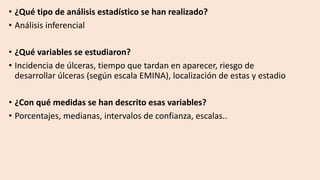 • ¿Qué tipo de análisis estadístico se han realizado?
• Análisis inferencial
• ¿Qué variables se estudiaron?
• Incidencia de úlceras, tiempo que tardan en aparecer, riesgo de
desarrollar úlceras (según escala EMINA), localización de estas y estadio
• ¿Con qué medidas se han descrito esas variables?
• Porcentajes, medianas, intervalos de confianza, escalas..
 