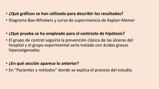 • ¿Qué gráficos se han utilizado para describir los resultados?
• Diagrama Box-Whiskers y curva de supervivencia de Kaplan-Meiner
• ¿Qué prueba se ha empleado para el contraste de hipótesis?
• El grupo de control seguiría la prevención clásica de las úlceras del
hospital y el grupo experimental sería tratado con ácidos grasos
hiperoxigenados
• ¿En qué sección aparece lo anterior?
• En “Pacientes y métodos” donde se explica el proceso del estudio.
 
