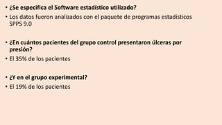 • ¿Se especifica el Software estadístico utilizado?
• Los datos fueron analizados con el paquete de programas estadísticos
SPPS 9.0
• ¿En cuántos pacientes del grupo control presentaron úlceras por
presión?
• El 35% de los pacientes
• ¿Y en el grupo experimental?
• El 19% de los pacientes
 