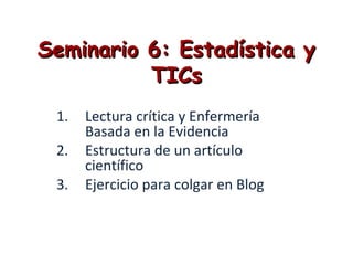 Seminario 6: Estadística ySeminario 6: Estadística y
TICsTICs
1. Lectura crítica y Enfermería
Basada en la Evidencia
2. Estructura de un artículo
científico
3. Ejercicio para colgar en Blog
 