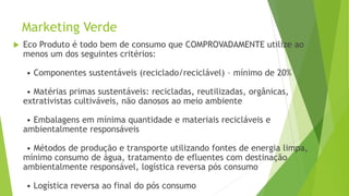 Marketing Verde
 Eco Produto é todo bem de consumo que COMPROVADAMENTE utilize ao
menos um dos seguintes critérios:
• Componentes sustentáveis (reciclado/reciclável) – mínimo de 20%
• Matérias primas sustentáveis: recicladas, reutilizadas, orgânicas,
extrativistas cultiváveis, não danosos ao meio ambiente
• Embalagens em mínima quantidade e materiais recicláveis e
ambientalmente responsáveis
• Métodos de produção e transporte utilizando fontes de energia limpa,
mínimo consumo de água, tratamento de efluentes com destinação
ambientalmente responsável, logística reversa pós consumo
• Logística reversa ao final do pós consumo
 