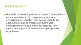 Marketing Verde
 Um revés do Marketing verde em massa é desconfiança
gerada com relação às propostas que se dizem
ecologicamente corretas, mas que na verdade são
apenas meios que as empresas utilizam para
conquistarem este novo nicho de mercado, sem
cumprirem as políticas estabelecidas pela própria
organização.
 