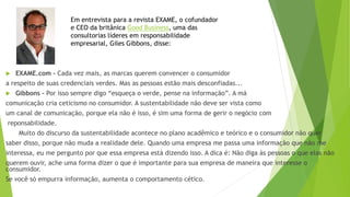  EXAME.com – Cada vez mais, as marcas querem convencer o consumidor
a respeito de suas credenciais verdes. Mas as pessoas estão mais desconfiadas...
 Gibbons - Por isso sempre digo “esqueça o verde, pense na informação”. A má
comunicação cria ceticismo no consumidor. A sustentabilidade não deve ser vista como
um canal de comunicação, porque ela não é isso, é sim uma forma de gerir o negócio com
reponsabilidade.
Muito do discurso da sustentabilidade acontece no plano acadêmico e teórico e o consumidor não quer
saber disso, porque não muda a realidade dele. Quando uma empresa me passa uma informação que não me
interessa, eu me pergunto por que essa empresa está dizendo isso. A dica é: Não diga às pessoas o que elas não
querem ouvir, ache uma forma dizer o que é importante para sua empresa de maneira que interesse o
consumidor.
Se você só empurra informação, aumenta o comportamento cético.
Em entrevista para a revista EXAME, o cofundador
e CEO da britânica Good Business, uma das
consultorias líderes em responsabilidade
empresarial, Giles Gibbons, disse:
 
