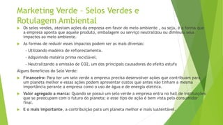 Marketing Verde – Selos Verdes e
Rotulagem Ambiental
 Os selos verdes, atestam ações da empresa em favor do meio ambiente , ou seja, é a forma que
a empresa aponta que aquele produto, embalagem ou serviço neutralizou ou diminuiu seus
impactos ao meio ambiente.
 As formas de reduzir esses impactos podem ser as mais diversas:
- Utilizando madeira de reflorestamento.
- Adquirindo matéria prima reciclável.
- Neutralizando a emissão de CO2, um dos principais causadores do efeito estufa
Alguns Benefícios do Selo Verde:
 Financeiro: Para ter um selo verde a empresa precisa desenvolver ações que contribuam para
um planeta melhor e essas ações podem apresentar custos que antes não tinham a mesma
importância perante a empresa como o uso de água e de energia elétrica.
 Valor agregado a marca: Quando se possui um selo verde a empresa entra no hall de instituições
que se preocupam com o futuro do planeta; e esse tipo de ação é bem vista pelo consumidor
final.
 E o mais importante, a contribuição para um planeta melhor e mais sustentável.
 