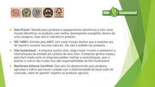  Selo Procel: Voltado para produtos e equipamentos eletrônicos e tem como
função identificar os produtos com melhor desempenho energético dentro de
uma categoria. Esse selo é inserido no produto.
 ISO 14001: Emitido pela ABNT, tem como função atestar que a empresa usa
de maneira racional recursos naturais. Ele não é exibido nos produtos.
 Site Sustentável : A empresa auxilia sites, blog e lojas virtuais a realizarem a
neutralização da emissão de carbono de seus sites. A empresa ganhou espaço
pelo fácil modo como as empresas podem realizar a neutralização, pois o
plantio e cultivo das mudas fica sob responsabilidade do Site Sustentável.
 Rainforest Alliance Certified: Este selo foi desenvolvido para produtos
agrícolas e indica que houve cuidado com a biodiversidade do local onde foi
cultivado, além de apontar respeito ao produtor agrícola.
 