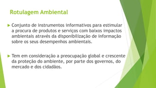 Rotulagem Ambiental
 Conjunto de instrumentos informativos para estimular
a procura de produtos e serviços com baixos impactos
ambientais através da disponibilização de informação
sobre os seus desempenhos ambientais.
 Tem em consideração a preocupação global e crescente
da proteção do ambiente, por parte dos governos, do
mercado e dos cidadãos.
 