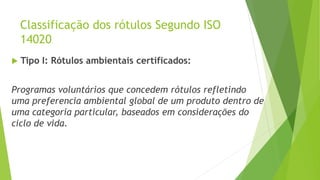 Classificação dos rótulos Segundo ISO
14020
 Tipo I: Rótulos ambientais certificados:
Programas voluntários que concedem rótulos refletindo
uma preferencia ambiental global de um produto dentro de
uma categoria particular, baseados em considerações do
ciclo de vida.
 