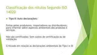 Classificação dos rótulos Segundo ISO
14020
 Tipo II: Auto declarações:
Feitas pelos produtores, importadores ou distribuidores,
para informar sobre aspectos ambientais dos produtos e
serviços.
Não são certificadas: Sem custos de certificação ou de
validação.
Criticado em relação as declarações ambientais do Tipo I e III
 