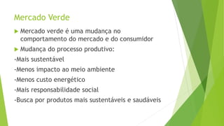 Mercado Verde
 Mercado verde é uma mudança no
comportamento do mercado e do consumidor
 Mudança do processo produtivo:
-Mais sustentável
-Menos impacto ao meio ambiente
-Menos custo energético
-Mais responsabilidade social
-Busca por produtos mais sustentáveis e saudáveis
 