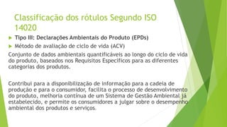 Classificação dos rótulos Segundo ISO
14020
 Tipo III: Declarações Ambientais do Produto (EPDs)
 Método de avaliação de ciclo de vida (ACV)
Conjunto de dados ambientais quantificáveis ao longo do ciclo de vida
do produto, baseados nos Requisitos Específicos para as diferentes
categorias dos produtos.
Contribui para a disponibilização de informação para a cadeia de
produção e para o consumidor, facilita o processo de desenvolvimento
do produto, melhoria contínua de um Sistema de Gestão Ambiental já
estabelecido, e permite os consumidores a julgar sobre o desempenho
ambiental dos produtos e serviços.
 