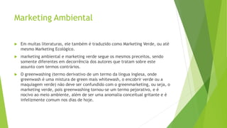 Marketing Ambiental
 Em muitas literaturas, ele também é traduzido como Marketing Verde, ou até
mesmo Marketing Ecológico.
 marketing ambiental e marketing verde segue os mesmos preceitos, sendo
somente diferentes em decorrência dos autores que tratam sobre este
assunto com termos contrários.
 O greenwashing (termo derivativo de um termo da língua inglesa, onde
greenwash é uma mistura de green mais whitewash, o encobrir verde ou a
maquiagem verde) não deve ser confundido com o greenmarketing, ou seja, o
marketing verde, pois greenwashing tornou-se um termo pejorativo, e é
nocivo ao meio ambiente, além de ser uma anomalia conceitual gritante e é
infelizmente comum nos dias de hoje.
 
