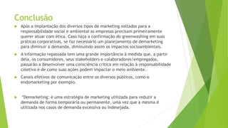 Conclusão
 Após a implantação dos diversos tipos de marketing voltados para a
responsabilidade social e ambiental as empresas precisam primeiramente
querer atuar com ética. Caso haja a confirmação do greenwashing em suas
práticas corporativas, se faz necessário um planejamento de demarketing
para diminuir a demanda, diminuindo assim os impactos socioambientais.
 A informação repassada tem uma grande importância à medida que, a partir
dela, os consumidores, seus stakeholders e colaboradores/empregados,
passarão a desenvolver uma consciência crítica em relação à responsabilidade
coletiva e de como suas ações podem impactar o meio ambiente.
 Canais efetivos de comunicação entre os diversos públicos, como o
endomarketing por exemplo.
 *Demarketing: é uma estratégia de marketing utilizada para reduzir a
demanda de forma temporária ou permanente, uma vez que a mesma é
utilizada nos casos de demanda excessiva ou indesejada.
 