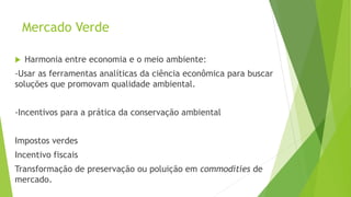 Mercado Verde
 Harmonia entre economia e o meio ambiente:
-Usar as ferramentas analíticas da ciência econômica para buscar
soluções que promovam qualidade ambiental.
-Incentivos para a prática da conservação ambiental
Impostos verdes
Incentivo fiscais
Transformação de preservação ou poluição em commodities de
mercado.
 