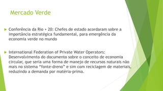 Mercado Verde
 Conferência da Rio + 20: Chefes de estado acordaram sobre a
importância estratégica fundamental, para emergência da
economia verde no mundo
 International Federation of Private Water Operators:
Desenvolvimento do documento sobre o conceito de economia
circular, que seria uma forma de manejo de recursos naturais não
mais no sistema “fonte-dreno” e sim com reciclagem de materiais,
reduzindo a demanda por matéria-prima.
 