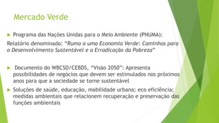Mercado Verde
 Programa das Nações Unidas para o Meio Ambiente (PNUMA):
Relatório denominado: “Rumo a uma Economia Verde: Caminhos para
o Desenvolvimento Sustentável e a Erradicação da Pobreza”
 Documento do WBCSD/CEBDS, “Visão 2050”: Apresenta
possibilidades de negócios que devem ser estimulados nos próximos
anos para que a sociedade se torne sustentável
 Soluções de saúde, educação, mobilidade urbana; eco eficiência;
medidas ambientais que relacionem recuperação e preservação das
funções ambientais
 
