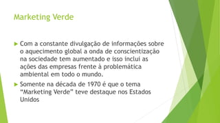 Marketing Verde
 Com a constante divulgação de informações sobre
o aquecimento global a onda de conscientização
na sociedade tem aumentado e isso inclui as
ações das empresas frente à problemática
ambiental em todo o mundo.
 Somente na década de 1970 é que o tema
“Marketing Verde” teve destaque nos Estados
Unidos
 