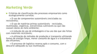 Marketing Verde
 Critérios de classificação dos processos empresariais como
ecologicamente corretos:
• O uso de componentes sustentáveis (reciclados ou
recicláveis);
• O uso de matérias-primas sustentáveis – recicladas,
reutilizadas, orgânicas, extrativistas cultiváveis ou que não
causam danos ao meio ambiente;
• A redução do uso de embalagens e/ou uso das que são feitas
com materiais recicláveis;
• A utilização de métodos de produção e transporte utilizando
fontes de energia limpa, menor consumo de água e o tratamento
dos efluentes;
• O processo de logística reversa após o consumo, com o
descarte adequado ou sua reutilização.
 