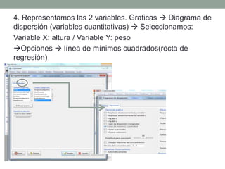 4. Representamos las 2 variables. Graficas  Diagrama de
dispersión (variables cuantitativas)  Seleccionamos:
Variable X: altura / Variable Y: peso
Opciones  línea de mínimos cuadrados(recta de
regresión)
 
