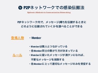 P2Pネットワーク内で、メッセージ( ?)を伝搬するときに
どのように伝搬されていくかを調べることができる
・Member登場人物
ルール
・Memberは隣人とつながっている
・各Member同士の繋がり方が決まっている
・Memberに届いたメッセージが満タンになれば、
不要なメッセージを削除する
・各Memberにとって適切なメッセージのみを受信する
P2Pネットワークでの感染伝搬法
Epidemic Methods in Communication Networking
 