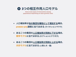 3つの相互作用人口モデル
three main types of interaction among
populations depending on their growth rates
• 人口増加率が他の集団を犠牲にして増加する場合、
predator-prey過程に当てはまる (ライオンとシマウマ)
• ある二つの集団の人口増加率が同時に下がる場合、
競争モデルに当てはまる (カブトムシとクワガタ)
• ある二つの集団の人口増加率が同時に上がる場合、
共存モデルに当てはまる (人間と犬・猫)
 