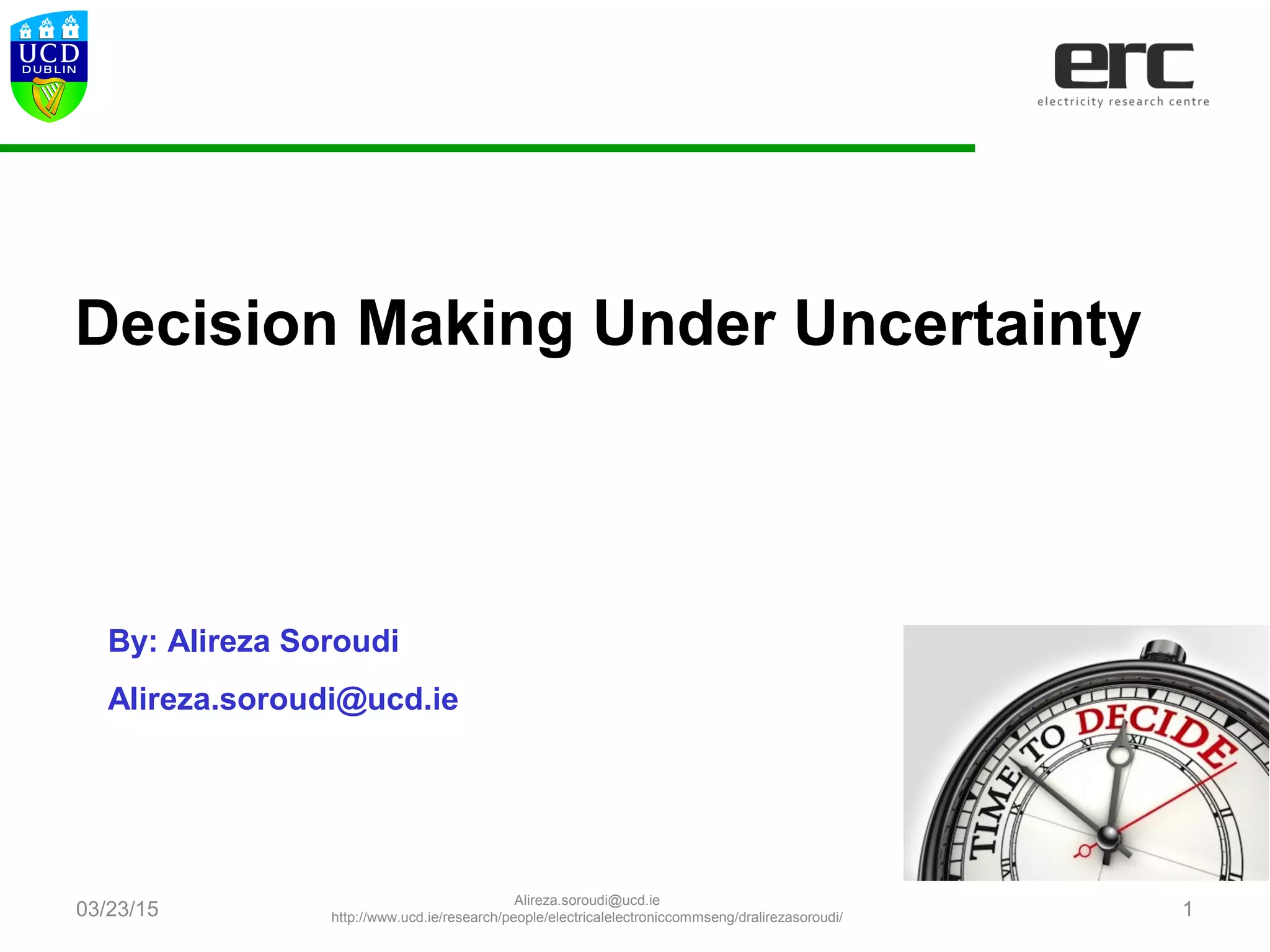 Decision Making Under Uncertainty
By: Alireza Soroudi
Alireza.soroudi@ucd.ie
03/23/15
Alireza.soroudi@ucd.ie
http://www.ucd.ie/research/people/electricalelectroniccommseng/dralirezasoroudi/ 1
 