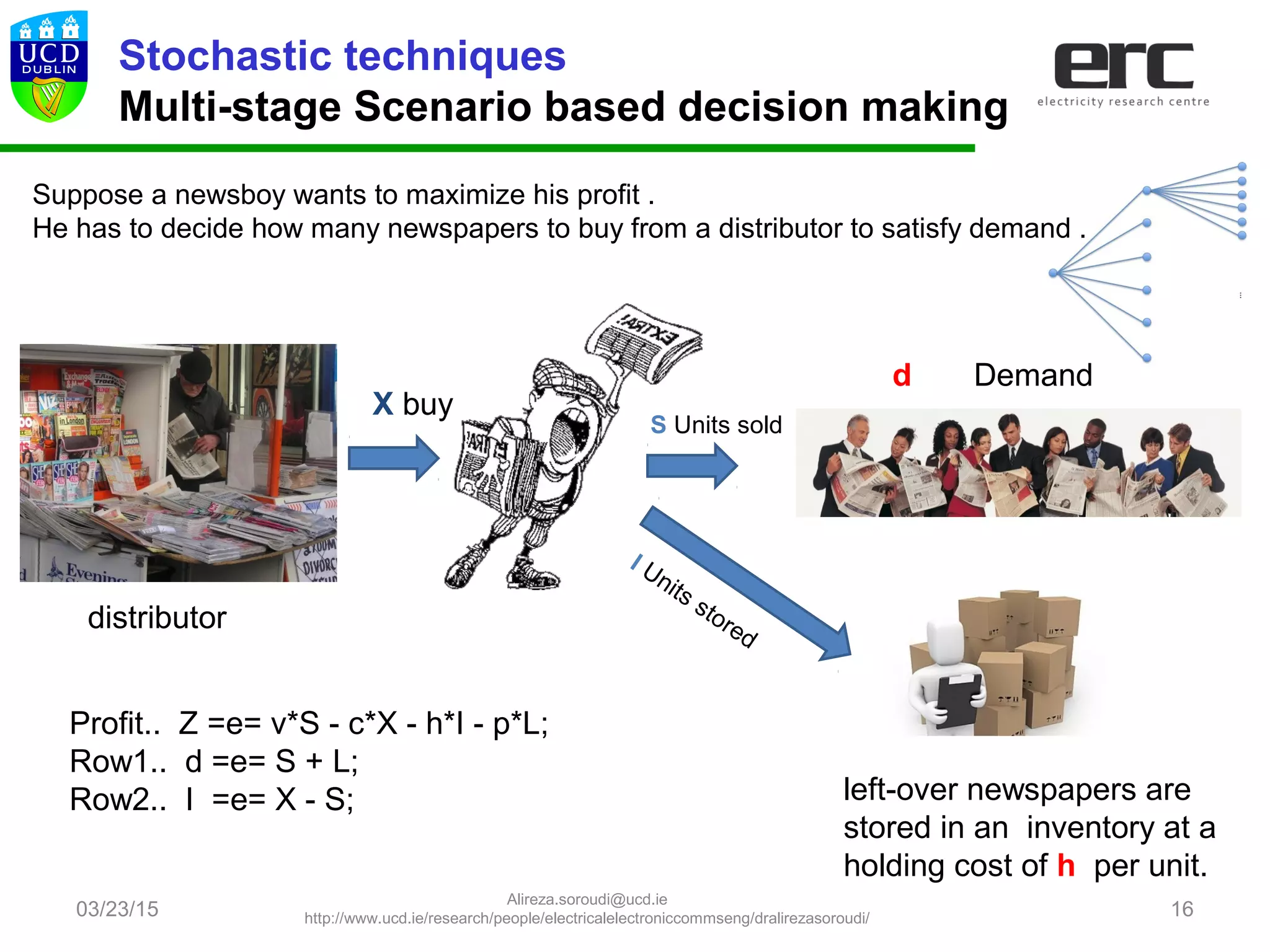 03/23/15 16
Stochastic techniques
Multi-stage Scenario based decision making
Suppose a newsboy wants to maximize his profit .
He has to decide how many newspapers to buy from a distributor to satisfy demand .
d Demand
S Units sold
left-over newspapers are
stored in an inventory at a
holding cost of h per unit.
I Units stored
X buy
Profit.. Z =e= v*S - c*X - h*I - p*L;
Row1.. d =e= S + L;
Row2.. I =e= X - S;
distributor
Alireza.soroudi@ucd.ie
http://www.ucd.ie/research/people/electricalelectroniccommseng/dralirezasoroudi/
 