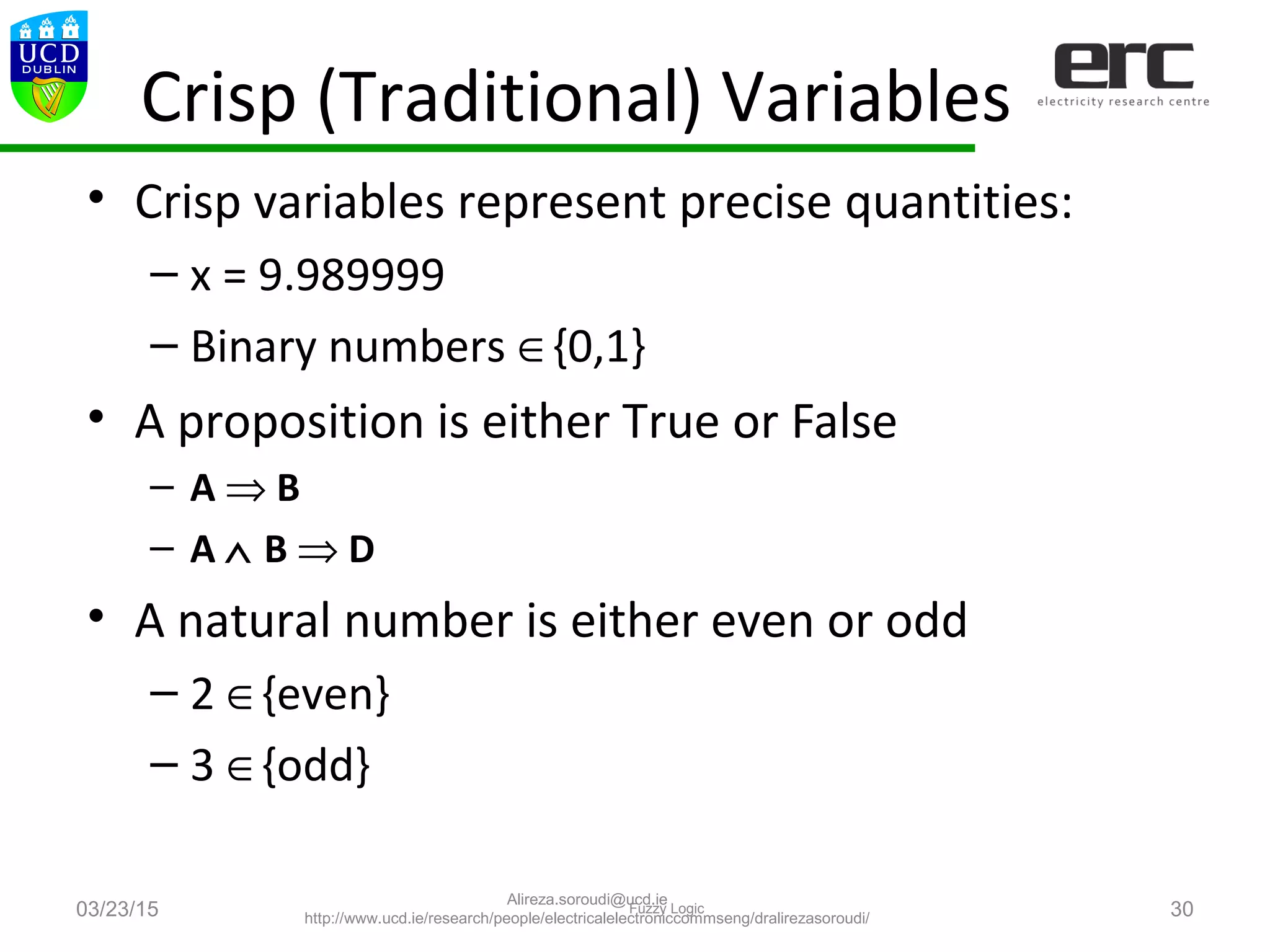 Crisp (Traditional) Variables
• Crisp variables represent precise quantities:
– x = 9.989999
– Binary numbers ∈{0,1}
• A proposition is either True or False
– A ⇒ B
– A ∧ B ⇒ D
• A natural number is either even or odd
– 2 ∈{even}
– 3 ∈{odd}
03/23/15 Fuzzy Logic 30
Alireza.soroudi@ucd.ie
http://www.ucd.ie/research/people/electricalelectroniccommseng/dralirezasoroudi/
 