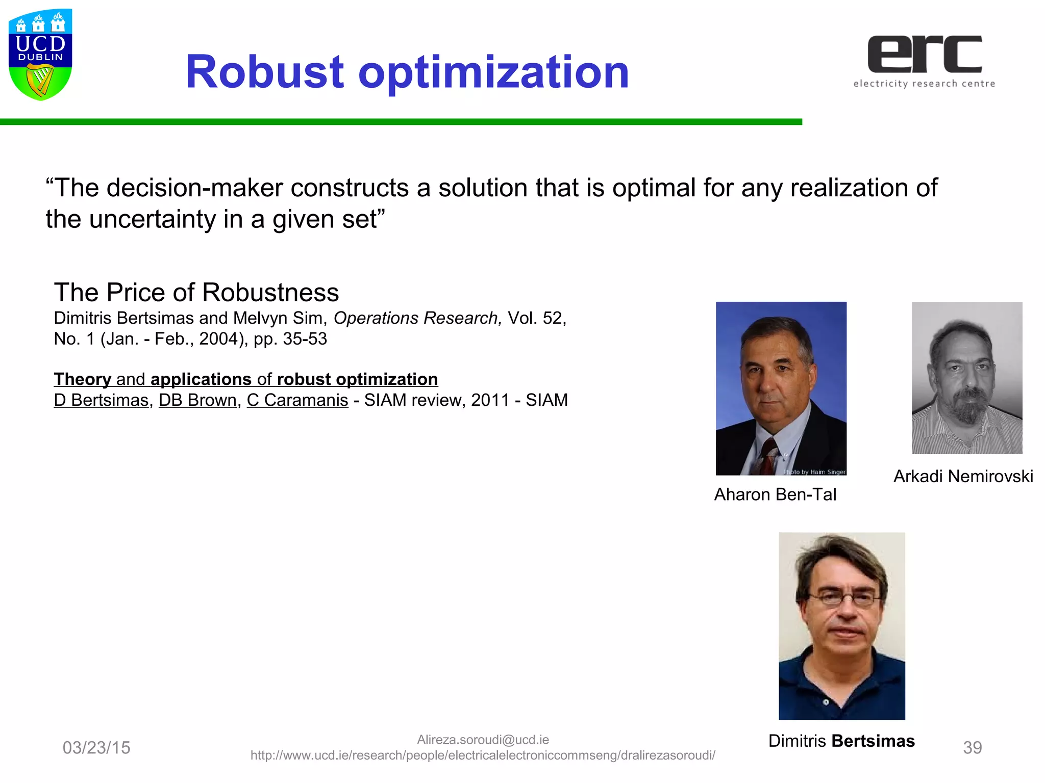 Robust optimization
03/23/15 39
“The decision-maker constructs a solution that is optimal for any realization of
the uncertainty in a given set”
Theory and applications of robust optimization
D Bertsimas, DB Brown, C Caramanis - SIAM review, 2011 - SIAM
Aharon Ben-Tal
Arkadi Nemirovski
Dimitris Bertsimas
The Price of Robustness
Dimitris Bertsimas and Melvyn Sim, Operations Research, Vol. 52,
No. 1 (Jan. - Feb., 2004), pp. 35-53
Alireza.soroudi@ucd.ie
http://www.ucd.ie/research/people/electricalelectroniccommseng/dralirezasoroudi/
 