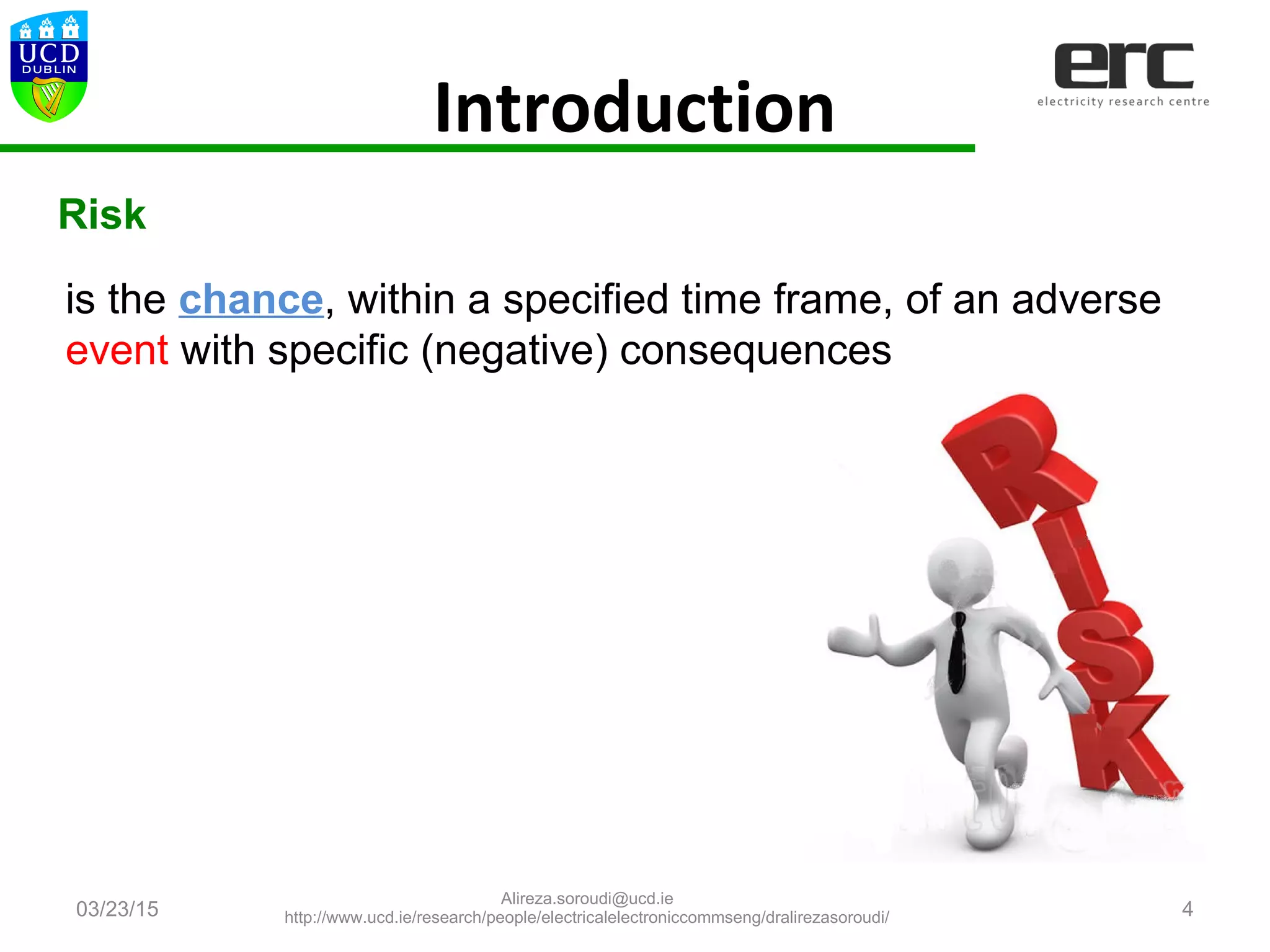 Introduction
03/23/15 4
is the chance, within a specified time frame, of an adverse
event with specific (negative) consequences
Risk
Alireza.soroudi@ucd.ie
http://www.ucd.ie/research/people/electricalelectroniccommseng/dralirezasoroudi/
 
