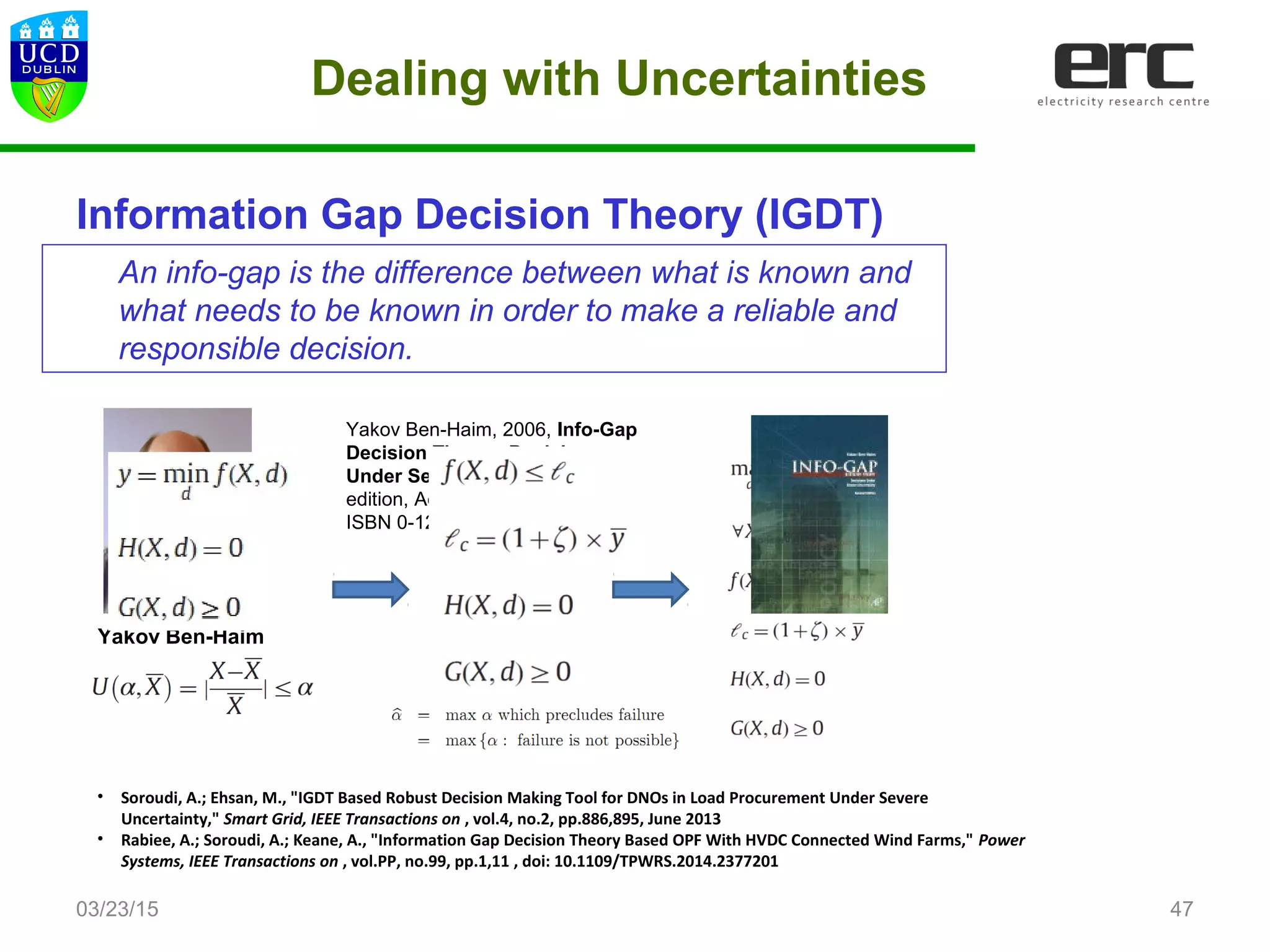 Dealing with Uncertainties
Information Gap Decision Theory (IGDT)
03/23/15
• Soroudi, A.; Ehsan, M., "IGDT Based Robust Decision Making Tool for DNOs in Load Procurement Under Severe
Uncertainty," Smart Grid, IEEE Transactions on , vol.4, no.2, pp.886,895, June 2013
• Rabiee, A.; Soroudi, A.; Keane, A., "Information Gap Decision Theory Based OPF With HVDC Connected Wind Farms," Power
Systems, IEEE Transactions on , vol.PP, no.99, pp.1,11 , doi: 10.1109/TPWRS.2014.2377201
47
Yakov Ben-Haim
Yakov Ben-Haim, 2006, Info-Gap
Decision Theory: Decisions
Under Severe Uncertainty, 2nd
edition, Academic Press, London,
ISBN 0-12-373552-1.
An info-gap is the difference between what is known and
what needs to be known in order to make a reliable and
responsible decision.
 