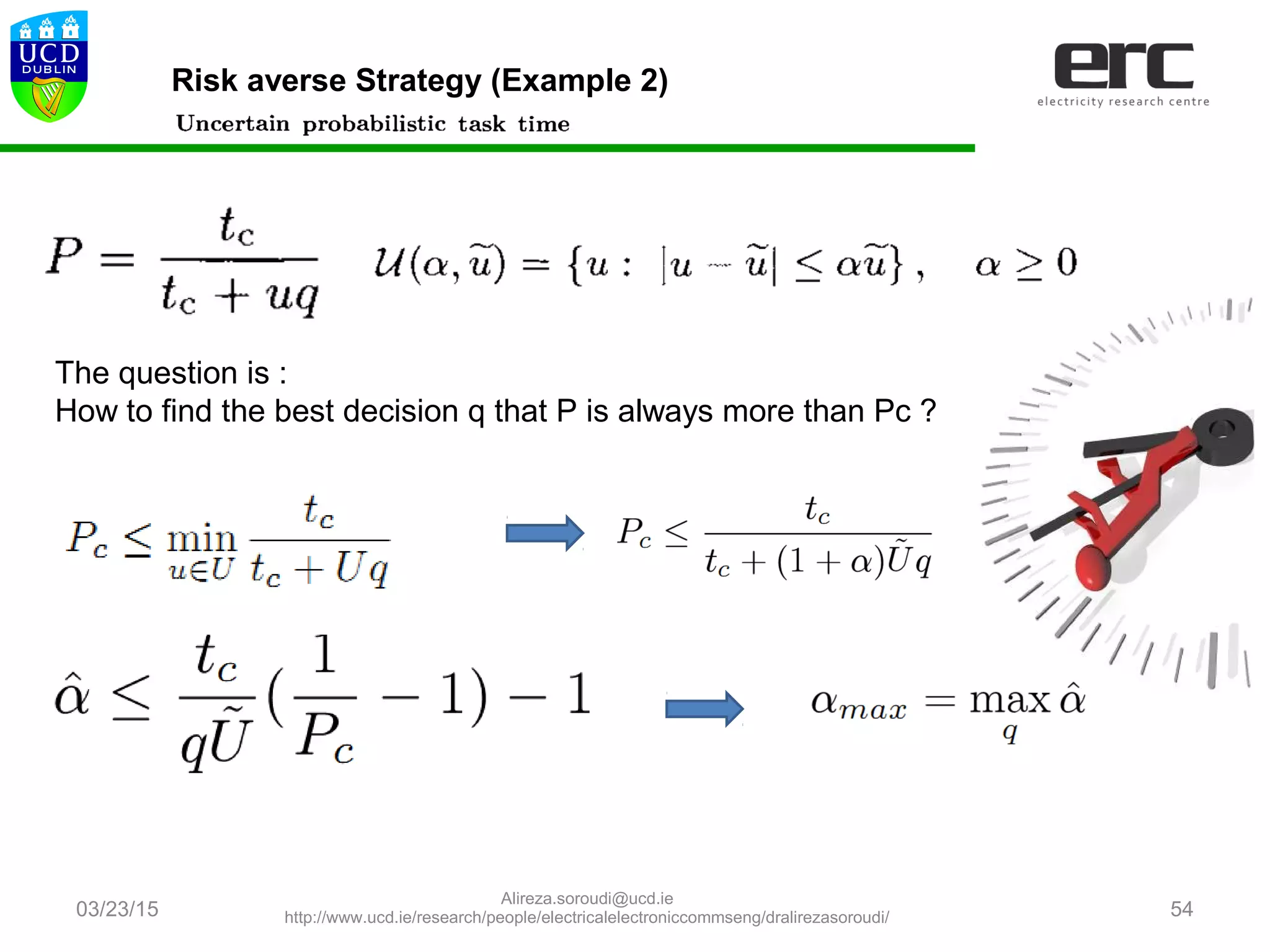 03/23/15 54
Risk averse Strategy (Example 2)
The question is :
How to find the best decision q that P is always more than Pc ?
Alireza.soroudi@ucd.ie
http://www.ucd.ie/research/people/electricalelectroniccommseng/dralirezasoroudi/
 
