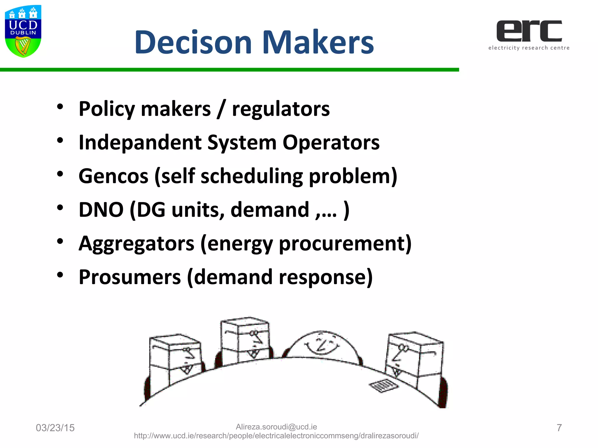 Decison Makers
• Policy makers / regulators
• Indepandent System Operators
• Gencos (self scheduling problem)
• DNO (DG units, demand ,… )
• Aggregators (energy procurement)
• Prosumers (demand response)
03/23/15 7Alireza.soroudi@ucd.ie
http://www.ucd.ie/research/people/electricalelectroniccommseng/dralirezasoroudi/
 