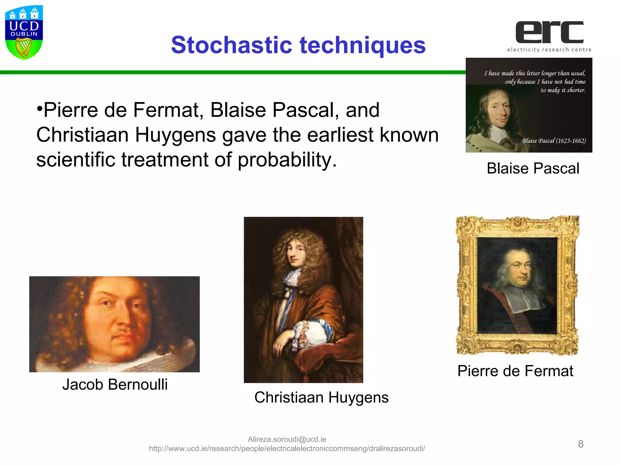 8
Christiaan Huygens
•Pierre de Fermat, Blaise Pascal, and
Christiaan Huygens gave the earliest known
scientific treatment of probability. Blaise Pascal
Pierre de Fermat
Jacob Bernoulli
Stochastic techniques
Alireza.soroudi@ucd.ie
http://www.ucd.ie/research/people/electricalelectroniccommseng/dralirezasoroudi/
 
