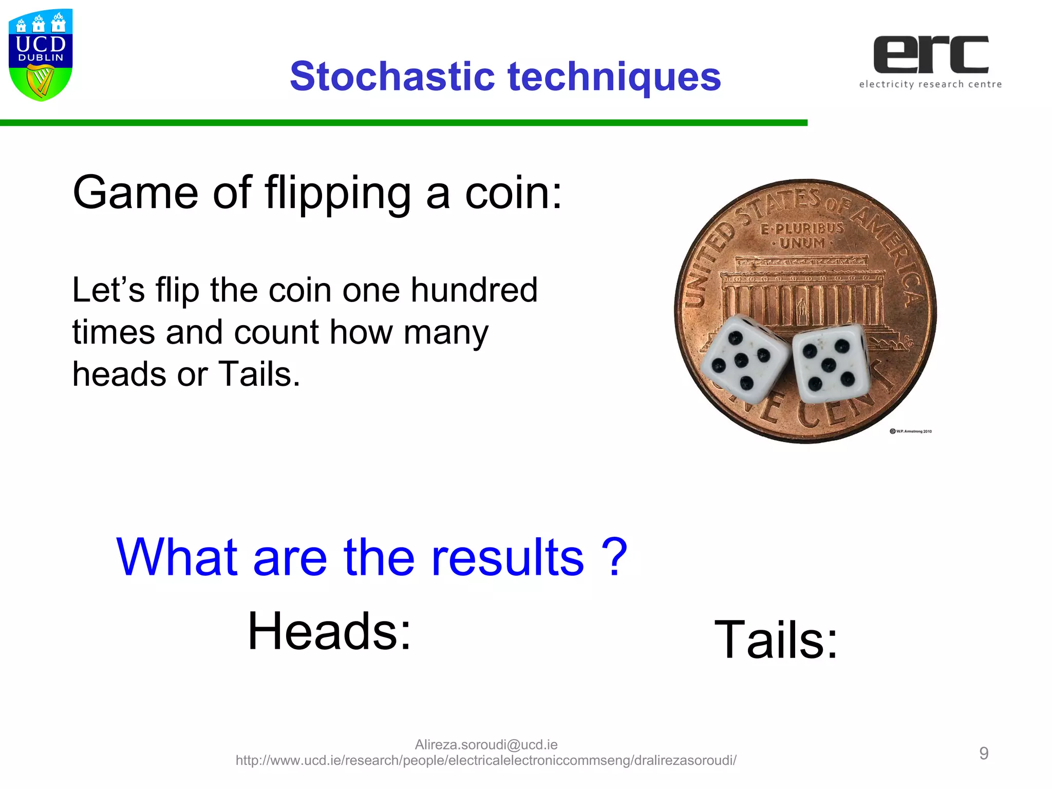 9
Game of flipping a coin:
Let’s flip the coin one hundred
times and count how many
heads or Tails.
What are the results ?
Heads: Tails:
Stochastic techniques
Alireza.soroudi@ucd.ie
http://www.ucd.ie/research/people/electricalelectroniccommseng/dralirezasoroudi/
 