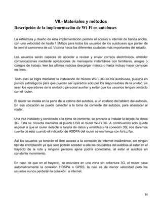 VII.- Materiales y métodos
Descripción de la implementación de Wi-Fi en autobuses

La estructura y diseño de esta implementación permite el acceso a internet de banda ancha,
con una velocidad de hasta 1.5Mbps para todos los usuarios de los autobuses que parten de
la central camionera de cd. Victoria hacia las diferentes ciudades más importantes del estado.

Los usuarios serán capaces de acceder a revisar y enviar correos electrónicos, entablar
comunicaciones mediante aplicaciones de mensajería instantánea con familiares, amigos o
colegas de trabajo, leer las ultimas noticias descargar música o hasta incluso hacer compras
en línea.

Todo esto se logra mediante la instalación de routers Wi-Fi 3G en los autobuses, puestos en
puntos estratégicos para que puedan ser operados solo por los responsables de la unidad, ya
sean los operadores de la unidad o personal auxiliar y evitar que los usuarios tengan contacto
con el router.

El router se instala en la parte de la cabina del autobús, a un costado del tablero del autobús.
En esa ubicación se puede conectar a la toma de corriente del autobús, para abastecer al
router.

Una vez instalado y conectado a la toma de corriente, se procede a instalar la tarjeta de datos
3G. Esta se conecta mediante el puerto USB al router Wi-Fi 3G. A continuación solo queda
esperar a que el router detecte la tarjeta de datos y establezca la conexión 3G; nos daremos
cuenta de esto cuando el indicador de HSDPA del router se mantenga con la luz fija.

Así los usuarios ya tendrán el libre acceso a la conexión de internet inalámbrico, sin ningún
tipo de encriptación ya que solo podrán acceder a ella los ocupantes del autobús al estar en el
trayecto de la ruta y ninguna persona ajena podría conectarse, al estar el autobús en
constante movimiento.

En caso de que en el trayecto, se estuviera en una zona sin cobertura 3G, el router pasa
automáticamente la conexión HDSPA a GPRS, la cual es de menor velocidad pero los
usuarios nunca perderán la conexión a internet.




                                                                                             16
 