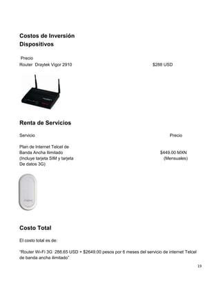 Costos de Inversión
Dispositivos

Precio
Router Draytek Vigor 2910                                         $288 USD




Renta de Servicios

Servicio                                                                  Precio

Plan de Internet Telcel de
Banda Ancha Ilimitado                                                $449.00 MXN
(Incluye tarjeta SIM y tarjeta                                        (Mensuales)
De datos 3G)




Costo Total

El costo total es de:

“Router Wi-Fi 3G 288.65 USD + $2649.00 pesos por 6 meses del servicio de internet Telcel
de banda ancha ilimitado”
                                                                                           19
 