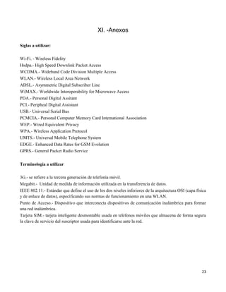 XI. -Anexos

Siglas a utilizar:

Wi-Fi. - Wireless Fidelity
Hsdpa.- High Speed Downlink Packet Access
WCDMA.- Wideband Code Division Multiple Access
WLAN.- Wireless Local Area Network
ADSL.- Asymmetric Digital Subscriber Line
WiMAX.- Worldwide Interoperability for Microwave Access
PDA.- Personal Digital Assitant
PCI.- Peripheal Digital Assistant
USB.- Universal Serial Bus
PCMCIA.- Personal Computer Memory Card International Association
WEP.- Wired Equivalent Privacy
WPA.- Wireless Application Protocol
UMTS.- Universal Mobile Telephone System
EDGE.- Enhanced Data Rates for GSM Evolution
GPRS.- General Packet Radio Service


Terminología a utilizar

3G.- se refiere a la tercera generación de telefonía móvil.
Megabit.- Unidad de medida de información utilizada en la transferencia de datos.
IEEE 802.11.- Estándar que define el uso de los dos niveles inferiores de la arquitectura OSI (capa física
y de enlace de datos), especificando sus normas de funcionamiento en una WLAN.
Punto de Acceso.- Dispositivo que interconecta dispositivos de comunicación inalámbrica para formar
una red inalámbrica.
Tarjeta SIM.- tarjeta inteligente desmontable usada en teléfonos móviles que almacena de forma segura
la clave de servicio del suscriptor usada para identificarse ante la red.




                                                                                                       23
 