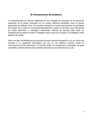 III.-Planteamiento del problema

La implementación de internet inalámbrico en las unidades de transporte de la central de
autobuses de la central camionera de Cd victoria utilizando tecnología como la tercera
generación de telefonía móvil, los servicios asociados con esta proporcionaron la posibilidad
de transferir voz y datos en una sola llamada telefónica y datos no-voz tales como intercambio
de correo electrónico y mensajería instantánea, además de soportar altas tasas de
transferencias de datos de hasta 14 Megabits sobre segundo de bajada y 5.8 Megabits sobre
segundo de subida.

Sería una gran comodidad para los usuarios de este medio de transporte y a su vez haría una
empresa a la vanguardia tecnológica que hoy en día estamos viviendo; donde la
comunicación es más importante y no importa dónde nos localizamos lo importante es estar
conectado a internet atreves de los distintos dispositivos que contamos hoy en dia




                                                                                            4
 