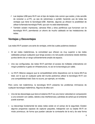  Las tarjetas USB para Wi-Fi son el tipo de tarjeta más común que existe y más sencillo
      de conectar a un PC, ya sea de sobremesa o portátil, haciendo uso de todas las
      ventajas que tiene la tecnología USB. Además, algunas ya ofrecen la posibilidad de
      utilizar la llamada tecnología PreN, que aún no está estandarizada.
     También existen impresoras, cámaras Web y otros periféricos que funcionan con la
      tecnología Wi-Fi, permitiendo un ahorro de mucho cableado en las instalaciones de
      redes.


Ventajas y Desventajas

Las redes Wi-Fi poseen una serie de ventajas, entre las cuales podemos destacar:


   Al ser redes inalámbricas, la comodidad que ofrecen es muy superior a las redes
    cableadas porque cualquiera que tenga acceso a la red puede conectarse desde distintos
    puntos dentro de un rango suficientemente amplio de espacio.


   Una vez configuradas, las redes Wi-Fi permiten el acceso de múltiples ordenadores sin
    ningún problema ni gasto en infraestructura, no así en la tecnología por cable.


   La Wi-Fi Alliance asegura que la compatibilidad entre dispositivos con la marca Wi-Fi es
    total, con lo que en cualquier parte del mundo podremos utilizar la tecnología Wi-Fi con
    una compatibilidad total. Esto no ocurre, por ejemplo, en móviles.


Pero como red inalámbrica, la tecnología Wi-Fi presenta los problemas intrínsecos de
cualquier tecnología inalámbrica. Algunos de ellos son:


   Una de las desventajas que tiene el sistema Wi-Fi es una menor velocidad en comparación
    a una conexión con cables, debido a las interferencias y pérdidas de señal que el ambiente
    puede acarrear.


   La desventaja fundamental de estas redes existe en el campo de la seguridad. Existen
    algunos programas capaces de capturar paquetes, trabajando con su tarjeta Wi-Fi en
    modo promiscuo, de forma que puedan calcular la contraseña de la red y de esta forma
                                                                                             8
 
