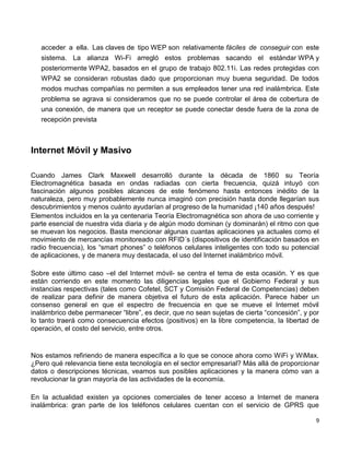 acceder a ella. Las claves de tipo WEP son relativamente fáciles de conseguir con este
   sistema. La alianza Wi-Fi arregló estos problemas sacando el estándar WPA y
   posteriormente WPA2, basados en el grupo de trabajo 802.11i. Las redes protegidas con
   WPA2 se consideran robustas dado que proporcionan muy buena seguridad. De todos
   modos muchas compañías no permiten a sus empleados tener una red inalámbrica. Este
   problema se agrava si consideramos que no se puede controlar el área de cobertura de
   una conexión, de manera que un receptor se puede conectar desde fuera de la zona de
   recepción prevista



Internet Móvil y Masivo

Cuando James Clark Maxwell desarrolló durante la década de 1860 su Teoría
Electromagnética basada en ondas radiadas con cierta frecuencia, quizá intuyó con
fascinación algunos posibles alcances de este fenómeno hasta entonces inédito de la
naturaleza, pero muy probablemente nunca imaginó con precisión hasta donde llegarían sus
descubrimientos y menos cuánto ayudarían al progreso de la humanidad ¡140 años después!
Elementos incluidos en la ya centenaria Teoría Electromagnética son ahora de uso corriente y
parte esencial de nuestra vida diaria y de algún modo dominan (y dominarán) el ritmo con que
se muevan los negocios. Basta mencionar algunas cuantas aplicaciones ya actuales como el
movimiento de mercancías monitoreado con RFID´s (dispositivos de identificación basados en
radio frecuencia), los “smart phones” o teléfonos celulares inteligentes con todo su potencial
de aplicaciones, y de manera muy destacada, el uso del Internet inalámbrico móvil.

Sobre este último caso –el del Internet móvil- se centra el tema de esta ocasión. Y es que
están corriendo en este momento las diligencias legales que el Gobierno Federal y sus
instancias respectivas (tales como Cofetel, SCT y Comisión Federal de Competencias) deben
de realizar para definir de manera objetiva el futuro de esta aplicación. Parece haber un
consenso general en que el espectro de frecuencia en que se mueve el Internet móvil
inalámbrico debe permanecer “libre”, es decir, que no sean sujetas de cierta “concesión”, y por
lo tanto traerá como consecuencia efectos (positivos) en la libre competencia, la libertad de
operación, el costo del servicio, entre otros.


Nos estamos refiriendo de manera específica a lo que se conoce ahora como WiFi y WiMax.
¿Pero qué relevancia tiene esta tecnología en el sector empresarial? Más allá de proporcionar
datos o descripciones técnicas, veamos sus posibles aplicaciones y la manera cómo van a
revolucionar la gran mayoría de las actividades de la economía.

En la actualidad existen ya opciones comerciales de tener acceso a Internet de manera
inalámbrica: gran parte de los teléfonos celulares cuentan con el servicio de GPRS que

                                                                                             9
 
