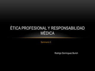 ÉTICA PROFESIONAL Y RESPONSABILIDAD
              MÉDICA
              Seminario 5



                            Rodrigo Domínguez Burich
 